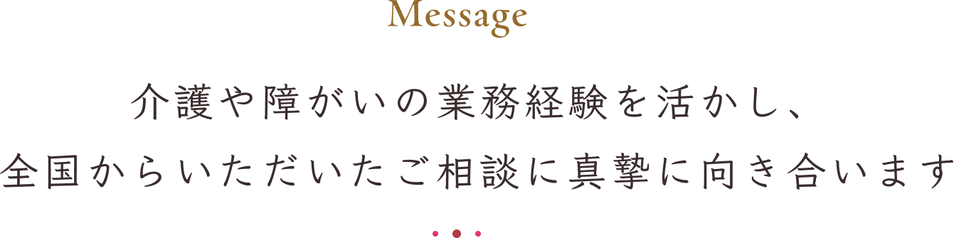 Message 介護や障がいの業務経験を活かし、全国からいただいたご相談に真摯に向き合います